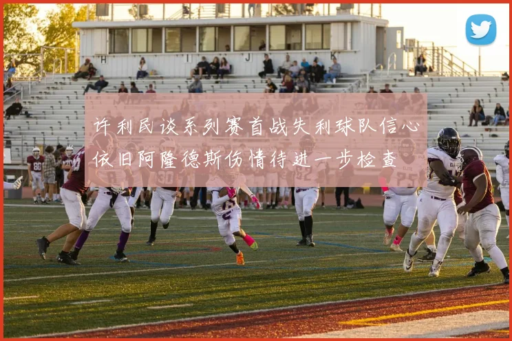 许利民谈系列赛首战失利球队信心依旧阿隆德斯伤情待进一步检查