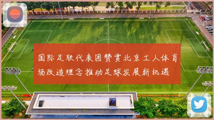 国际足联代表团赞赏北京工人体育场改造理念推动足球发展新机遇