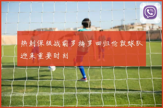 热刺保级战前罗梅罗回归伦敦球队迎来重要时刻