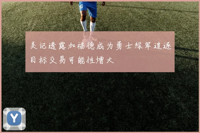 美记透露加福德成为勇士绿军追逐目标交易可能性增大