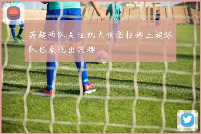 英超两队关注凯夫伦图拉姆土超球队也表现出兴趣