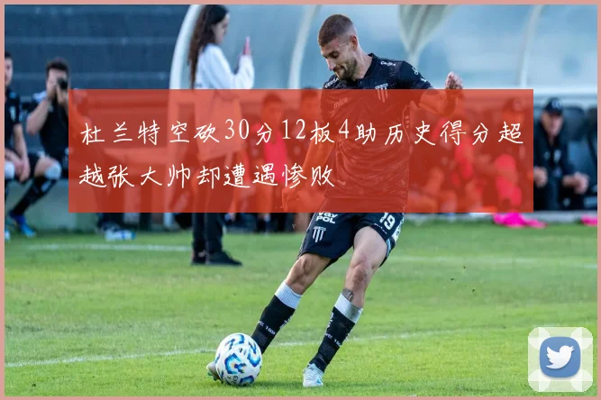 杜兰特空砍30分12板4助历史得分超越张大帅却遭遇惨败