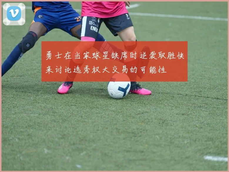 勇士在当家球星缺席时逆袭取胜快来讨论选秀权大交易的可能性