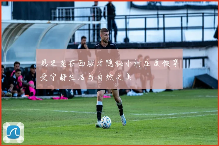 恩里克在西班牙隐秘小村庄度假享受宁静生活与自然之美