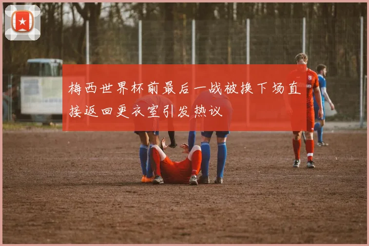 梅西世界杯前最后一战被换下场直接返回更衣室引发热议