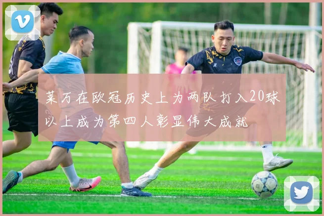 莱万在欧冠历史上为两队打入20球以上成为第四人彰显伟大成就