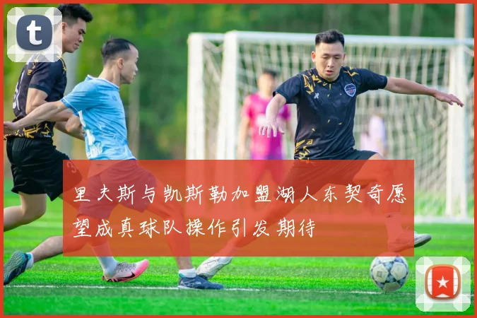 里夫斯与凯斯勒加盟湖人东契奇愿望成真球队操作引发期待