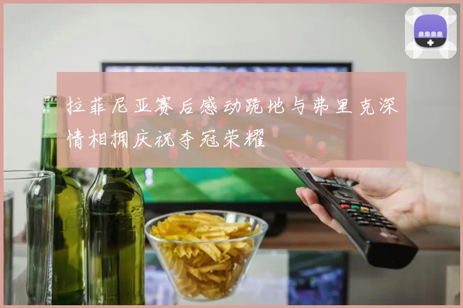 拉菲尼亚赛后感动跪地与弗里克深情相拥庆祝夺冠荣耀