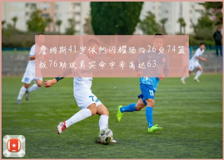 詹姆斯41岁依然闪耀场均26分74篮板76助攻真实命中率高达63