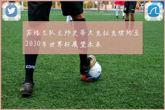 苏格兰队主帅史蒂夫克拉克续约至2030年世界杯展望未来