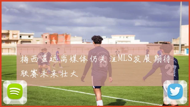 梅西虽远离媒体仍关注MLS发展期待联赛未来壮大