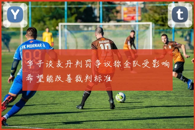 华子谈麦丹判罚争议称全队受影响希望能改善裁判标准
