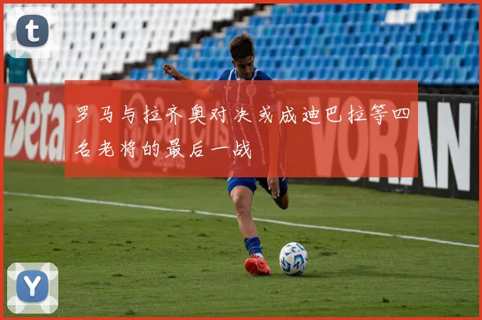罗马与拉齐奥对决或成迪巴拉等四名老将的最后一战