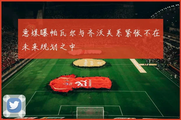 意媒曝帕瓦尔与齐沃关系紧张不在未来规划之中