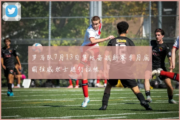 罗马队7月13日集结备战新赛季月底前往威尔士进行拉练