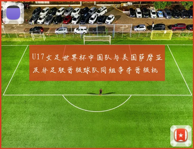 U17女足世界杯中国队与美国萨摩亚及非足联晋级球队同组争夺晋级机会