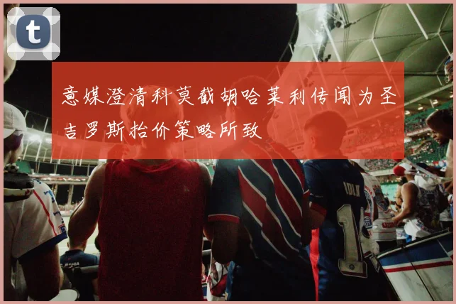 意媒澄清科莫截胡哈莱利传闻为圣吉罗斯抬价策略所致