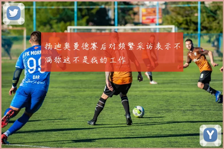 扬迪奥曼德赛后对频繁采访表示不满称这不是我的工作