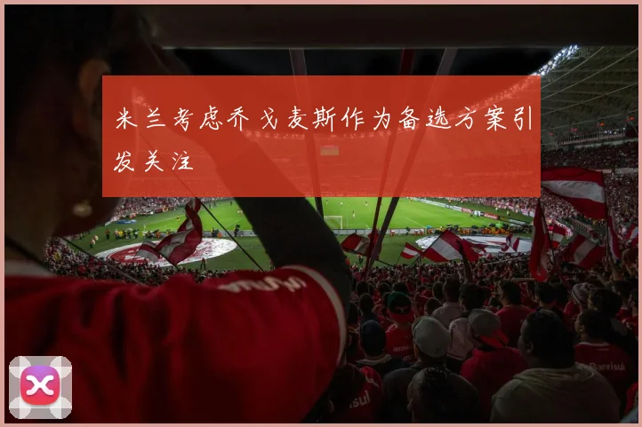 米兰考虑乔戈麦斯作为备选方案引发关注