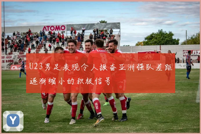 U23男足表现令人振奋亚洲强队差距逐渐缩小的积极信号
