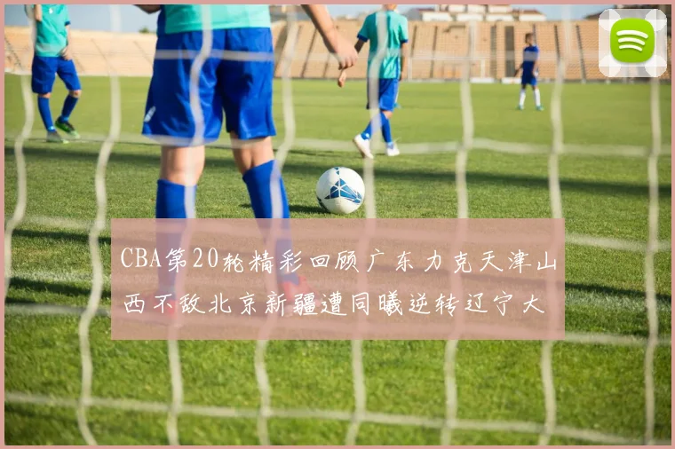 CBA第20轮精彩回顾广东力克天津山西不敌北京新疆遭同曦逆转辽宁大胜四川