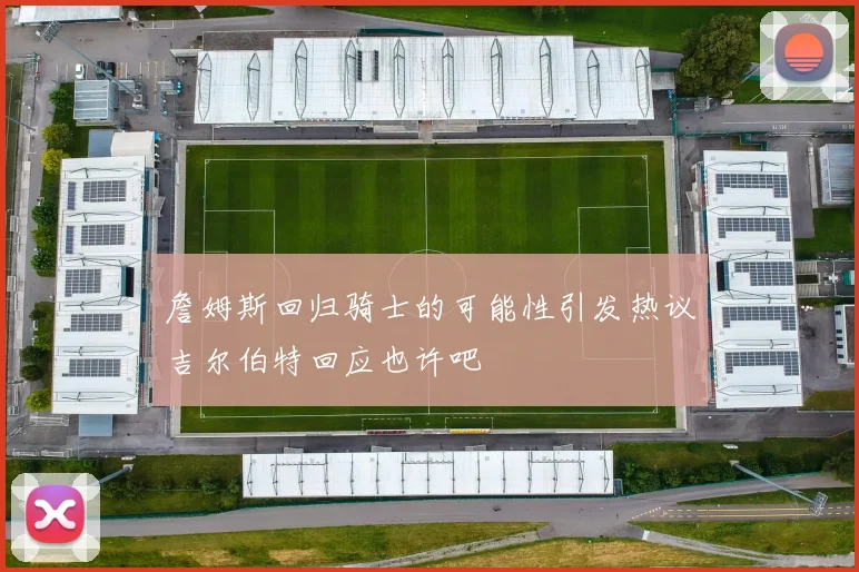 詹姆斯回归骑士的可能性引发热议吉尔伯特回应也许吧