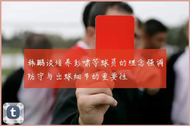 韩鹏谈培养彭啸等球员的理念强调防守与出球细节的重要性