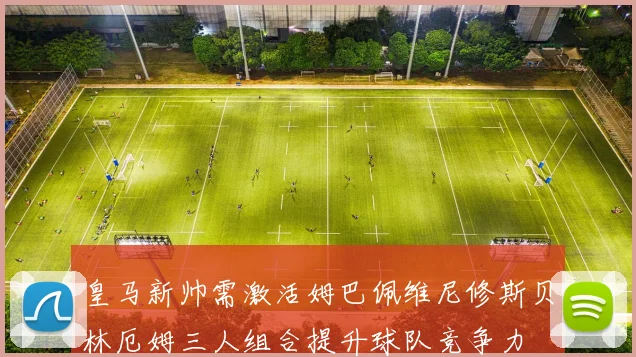 皇马新帅需激活姆巴佩维尼修斯贝林厄姆三人组合提升球队竞争力